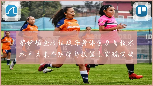 黎伊扬全方位提升身体素质与技术水平力求在防守与投篮上实现突破