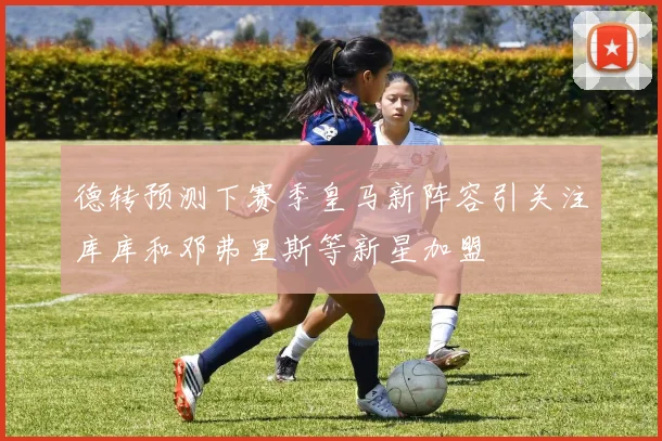 德转预测下赛季皇马新阵容引关注库库和邓弗里斯等新星加盟