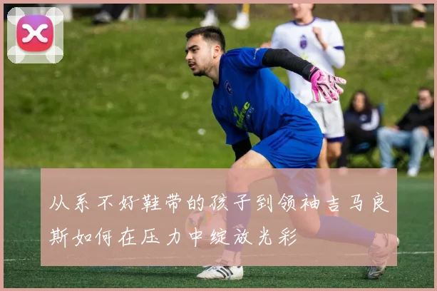 从系不好鞋带的孩子到领袖吉马良斯如何在压力中绽放光彩