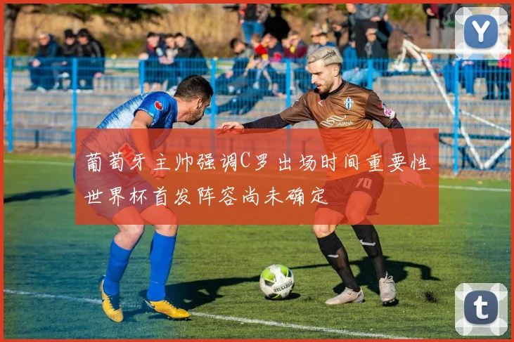 葡萄牙主帅强调C罗出场时间重要性世界杯首发阵容尚未确定