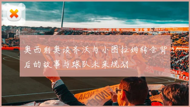 奥西利奥谈齐沃与小图拉姆转会背后的故事与球队未来规划