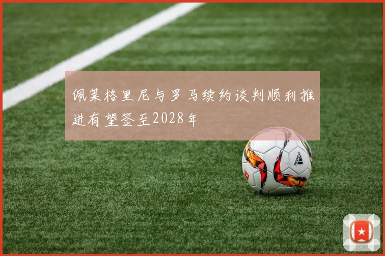佩莱格里尼与罗马续约谈判顺利推进有望签至2028年