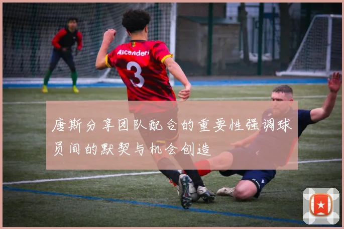唐斯分享团队配合的重要性强调球员间的默契与机会创造