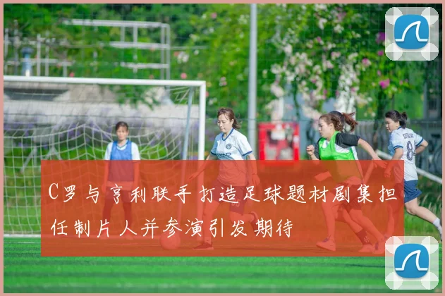 C罗与亨利联手打造足球题材剧集担任制片人并参演引发期待