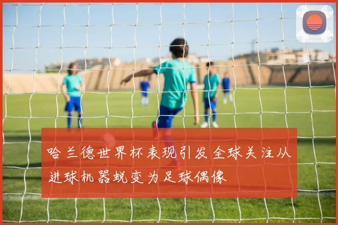 哈兰德世界杯表现引发全球关注从进球机器蜕变为足球偶像