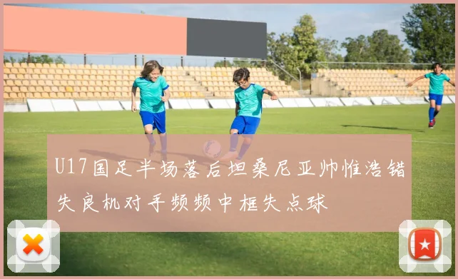U17国足半场落后坦桑尼亚帅惟浩错失良机对手频频中框失点球