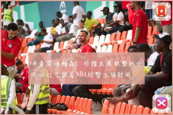 书豪寄语瀚森：珍惜发展联盟机会不必过于执着NBA短暂出场时间