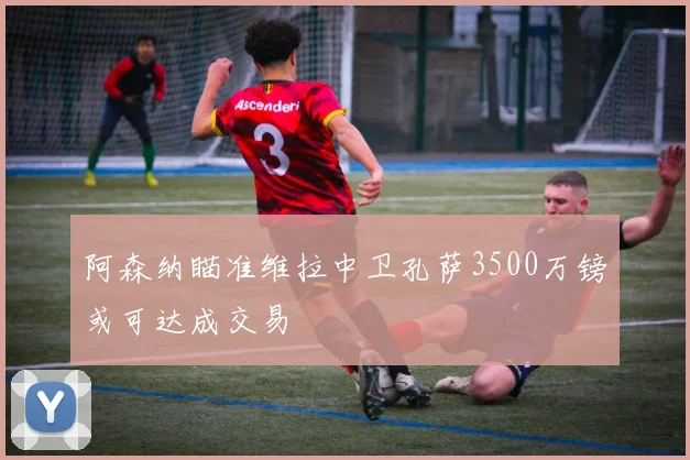 阿森纳瞄准维拉中卫孔萨3500万镑或可达成交易