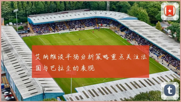 艾纳维谈半场分析策略重点关注法国与巴拉圭的表现